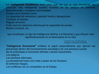 La Inteligencia Académica tiene poco que ver con la vida emocional, las
personas más inteligentes pueden hundirse en los peligros de pasiones
desenfrenadas o impulsos incontrolables.
Existen otros factores como:
La capacidad de motivarse y persistir frente a decepciones
Controlar el impulso,
Regular el humor,
Evitar que los trastornos disminuyan la capacidad de pensar,
Mostrar empatía, etc.,
que constituyen un tipo de Inteligencia distinta a la Racional y que influyen más
significativamente en el desempeño en la vida.
"Inteligencia Emocional" enfatiza el papel preponderante que ejercen las
emociones dentro del funcionamiento psicológico de una persona cuando:
Se ve enfrentada a momentos difíciles y tareas importantes,
Los peligros,
Las pérdidas dolorosas,
La persistencia hacia una meta a pesar de los fracasos,
El enfrentar riesgos,
Los conflictos con un compañero en el trabajo.
Guido Enrique Ceballos Huertas
Psicólogo y Licenciado en Informática
 