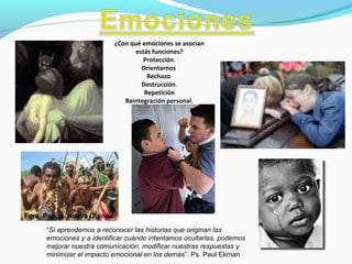 “Si aprendemos a reconocer las historias que originan las
emociones y a identificar cuándo intentamos ocultarlas, podemos
mejorar nuestra comunicación, modificar nuestras respuestas y
minimizar el impacto emocional en los demás”. Ps. Paul Ekman
Fore, Papua Nueva Guinea
¿Con qué emociones se asocian
estás funciones?
Protección.
Orientarnos
Rechazo
Destrucción.
Repetición
Reintegración personal.
 