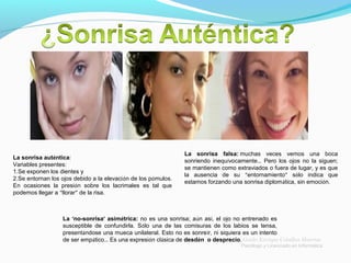 La sonrisa auténtica:
Variables presentes:
1.Se exponen los dientes y
2.Se entornan los ojos debido a la elevación de los pómulos.
En ocasiones la presión sobre los lacrimales es tal que
podemos llegar a “llorar” de la risa.
La sonrisa falsa: muchas veces vemos una boca
sonriendo inequívocamente… Pero los ojos no la siguen;
se mantienen como extraviados o fuera de lugar, y es que
la ausencia de su “entornamiento” sólo indica que
estamos forzando una sonrisa diplomática, sin emoción.
La ‘no-sonrisa’ asimétrica: no es una sonrisa; aún así, el ojo no entrenado es
susceptible de confundirla. Sólo una de las comisuras de los labios se tensa,
presentándose una mueca unilateral. Esto no es sonreír, ni siquiera es un intento
de ser empático… Es una expresión clásica de desdén o desprecio. Guido Enrique Ceballos Huertas
Psicólogo y Licenciado en Informática
 