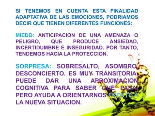 SI TENEMOS EN CUENTA ESTA FINALIDAD
ADAPTATIVA DE LAS EMOCIONES, PODRIAMOS
DECIR QUE TIENEN DIFERENTES FUNCIONES:

MIEDO: ANTICIPACION DE UNA AMENAZA O
PELIGRO,   QUE    PRODUCE     ANSIEDAD,
INCERTIDUMBRE E INSEGURIDAD. POR TANTO,
TENDEMOS HACIA LA PROTECCION.

SORPRESA: SOBRESALTO, ASOMBRO,
DESCONCIERTO. ES MUY TRANSITORIA.
PUEDE   DAR    UNA  APROXIMACION
COGNITIVA PARA SABER QUÉ PASA.
PERO AYUDA A ORIENTARNOS FRENTE A
LA NUEVA SITUACION.
 