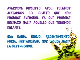 AVERSION: DISGUSTO, ASCO, SOLEMOS
ALEJARNOS DEL OBJETO QUE NOS
PRODUCE AVERSION. YA QUE PRODUCE
RECHAZO HACIA AQUELLO QUE TENEMOS
DELANTE.

IRA: RABIA, ENOJO, RESENTIMIENTO,
FURIA, IRRITABILIDAD. NOS INDUCE HACIA
LA DESTRUCCION.
 