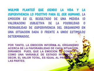WULMIR PLANTEÓ QUE SIENDO LA VIDA Y LA
SUPERVIVENCIA LO POSITIVO PARA EL SER HUMANO. LA
EMOCION ES EL RESULTADO DE UNA MEDIDA (O
VALORACION) SUBJETIVA DE LA POSIBILIDAD O
PROBABILIDAD DE SUPERVIVENCIA DEL ORGANISMO EN
UNA SITUACION DADA O FRENTE A UNOS ESTIMULOS
DETERMINADOS.

POR TANTO, LA EMOCION INFORMA AL ORGANISMO
ACERCA DE LA FAVORABILIDAD DE CADA SITUACION.
DIRIAMOS PUES, QUE LA EMOCION SE COMPORTA
COMO UNA VARIABLE DE ESTADO INTENSIVA, ES
DECIR, EL VALOR TOTAL, ES IGUAL AL PROMEDIO DE
LAS PARTES.
 