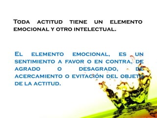 Toda actitud tiene un elemento
emocional y otro intelectual.



El elemento emocional, es un
sentimiento a favor o en contra, de
agrado       o    desagrado,     de
acercamiento o evitación del objeto
de la actitud.
 
