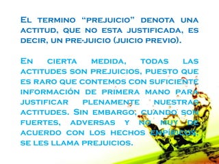 El termino “prejuicio” denota una
actitud, que no esta justificada, es
decir, un pre-juicio (juicio previo).

En    cierta   medida,   todas   las
actitudes son prejuicios, puesto que
es raro que contemos con suficiente
información de primera mano para
justificar   plenamente     nuestras
actitudes. Sin embargo, cuando son
fuertes, adversas y no muy de
acuerdo con los hechos empíricos,
se les llama prejuicios.
 
