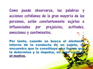 Como puede observarse, las palabras y
acciones cotidianas de la gran mayoría de las
personas, están constantemente sujetas e
influenciadas por prejuicios, actitudes,
emociones y sentimientos.
Por tanto, cuando se busca el elemento
interno de la conducta en un sujeto, se
encuentra que la constituye una fuerza que
la determina y la impulsa, en este caso es
el motivo.
 