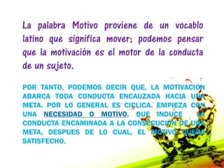 La palabra Motivo proviene de un vocablo
latino que significa mover; podemos pensar
que la motivación es el motor de la conducta
de un sujeto.
POR TANTO, PODEMOS DECIR QUE, LA MOTIVACION
ABARCA TODA CONDUCTA ENCAUZADA HACIA UNA
META. POR LO GENERAL ES CICLICA. EMPIEZA CON
UNA NECESIDAD O MOTIVO, QUE INDUCE        LA
CONDUCTA ENCAMINADA A LA CONSECUCIÓN DE UNA
META, DESPUES DE LO CUAL, EL MOTIVO QUEDA
SATISFECHO.
 