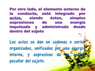 Por otro lado, el elemento externo de
la conducta, está integrado por
actos,    siendo     éstos,   simples
expresiones      de    una    energía
impulsada y administrada desde
dentro del sujeto


Los actos se dan en cadenas o series
organizadas, unificadas por una energía
interna, y expresivas de un estado
peculiar del sujeto.
 