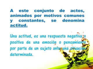 A este conjunto de actos,
animados por motivos comunes
y constantes, se denomina
actitud.

Una actitud, es una respuesta negativa o
positiva de una emoción o pensamiento
por parte de un sujeto ante una situación
determinada.
 