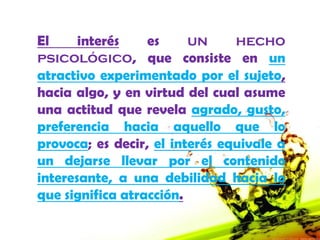 El     interés    es     un     hecho
psicológico, que consiste en un
atractivo experimentado por el sujeto,
hacia algo, y en virtud del cual asume
una actitud que revela agrado, gusto,
preferencia hacia aquello que lo
provoca; es decir, el interés equivale a
un dejarse llevar por el contenido
interesante, a una debilidad hacia lo
que significa atracción.
 