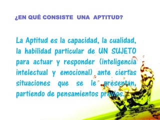 ¿EN QUÉ CONSISTE UNA APTITUD?



La Aptitud es la capacidad, la cualidad,
la habilidad particular de UN SUJETO
para actuar y responder (inteligencia
intelectual y emocional) ante ciertas
situaciones que se le presentan,
partiendo de pensamientos previos.
 