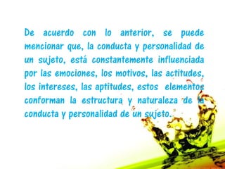 De acuerdo con lo anterior, se puede
mencionar que, la conducta y personalidad de
un sujeto, está constantemente influenciada
por las emociones, los motivos, las actitudes,
los intereses, las aptitudes, estos elementos
conforman la estructura y naturaleza de la
conducta y personalidad de un sujeto.
 