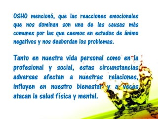OSHO mencionó, que las reacciones emocionales
que nos dominan son una de las causas más
comunes por las que caemos en estados de ánimo
negativos y nos desbordan los problemas.

Tanto en nuestra vida personal como en la
profesional y social, estas circunstancias
adversas afectan a nuestras relaciones,
influyen en nuestro bienestar y a veces
atacan la salud física y mental.
 