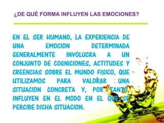 ¿DE QUÉ FORMA INFLUYEN LAS EMOCIONES?



EN EL SER HUMANO, LA EXPERIENCIA DE
UNA        EMOCION        DETERMINADA
GENERALMENTE      INVOLUCRA    A   UN
CONJUNTO DE COGNICIONES, ACTITUDES Y
CREENCIAS SOBRE EL MUNDO FISICO, QUE
UTILIZAMOS     PARA    VALORAR    UNA
SITUACION CONCRETA Y, POR TANTO,
INFLUYEN EN EL MODO EN EL QUE SE
PERCIBE DICHA SITUACION.
 