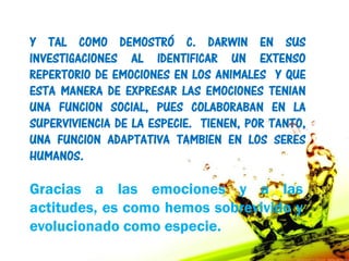 Y TAL COMO DEMOSTRÓ C. DARWIN EN SUS
INVESTIGACIONES AL IDENTIFICAR UN EXTENSO
REPERTORIO DE EMOCIONES EN LOS ANIMALES Y QUE
ESTA MANERA DE EXPRESAR LAS EMOCIONES TENIAN
UNA FUNCION SOCIAL, PUES COLABORABAN EN LA
SUPERVIVIENCIA DE LA ESPECIE. TIENEN, POR TANTO,
UNA FUNCION ADAPTATIVA TAMBIEN EN LOS SERES
HUMANOS.

Gracias a las emociones y a las
actitudes, es como hemos sobrevivido y
evolucionado como especie.
 