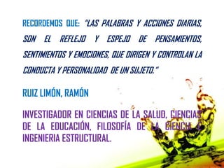 RECORDEMOS QUE: “LAS PALABRAS Y ACCIONES DIARIAS,
SON EL REFLEJO Y ESPEJO DE PENSAMIENTOS,
SENTIMIENTOS Y EMOCIONES, QUE DIRIGEN Y CONTROLAN LA
CONDUCTA Y PERSONALIDAD DE UN SUJETO.”

RUIZ LIMÓN, RAMÓN

INVESTIGADOR EN CIENCIAS DE LA SALUD, CIENCIAS
DE LA EDUCACIÓN, FILOSOFÍA DE LA CIENCIA E
INGENIERIA ESTRUCTURAL.
 