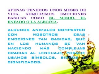 APENAS TENEMOS UNOS MESES DE
VIDA,  ADQUIRIMOS    EMOCIONES
BASICAS  COMO   EL   MIEDO, EL
ENFADO O LA ALEGRIA.

ALGUNOS ANIMALES COMPARTEN
CON       NOSOTROS      ESAS
EMOCIONES TAN BASICAS, QUE
EN   LOS   HUMANOS   SE  VAN
HACIENDO    MÁS    COMPLEJAS
GRACIAS AL LENGUAJE, PORQUE
USAMOS SÍMBOLOS, SIGNOS Y
SIGNIFICADOS.
 