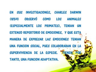 EN SUS INVESTIGACIONES, CHARLES DARWIN
(1859)   OBSERVÓ    COMO    LOS     ANIMALES
(ESPECIALMENTE LOS PRIMATES), TENIAN UN
EXTENSO REPERTORIO DE EMOCIONES, Y QUE ESTA
MANERA DE EXPRESAR LAS EMOCIONES TENIAN
UNA FUNCION SOCIAL, PUES COLABORABAN EN LA
SUPERVIVIENCIA DE LA ESPECIE.     TIENEN, POR
TANTO, UNA FUNCION ADAPTATIVA.
 