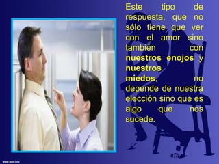 Este tipo de
respuesta, que no
sólo tiene que ver
con el amor sino
también con
nuestros enojos y
nuestros
miedos, no
depende de nuestra
elección sino que es
algo que nos
sucede.
 