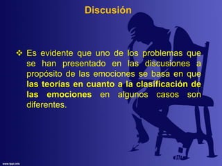 Discusión
 Es evidente que uno de los problemas que
se han presentado en las discusiones a
propósito de las emociones se basa en que
las teorías en cuanto a la clasificación de
las emociones en algunos casos son
diferentes.
 