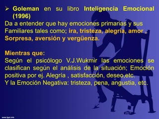  Goleman en su libro Inteligencia Emocional
(1996)
Da a entender que hay emociones primarias y sus
Familiares tales como; ira, tristeza, alegría, amor ,
Sorpresa, aversión y vergüenza.
Mientras que:
Según el psicólogo V.J.Wukmir las emociones se
clasifican según el análisis de la situación; Emoción
positiva por ej. Alegría , satisfacción, deseo,etc.
Y la Emoción Negativa: tristeza, pena, angustia, etc.
 