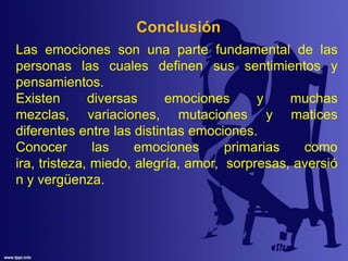 Conclusión
Las emociones son una parte fundamental de las
personas las cuales definen sus sentimientos y
pensamientos.
Existen diversas emociones y muchas
mezclas, variaciones, mutaciones y matices
diferentes entre las distintas emociones.
Conocer las emociones primarias como
ira, tristeza, miedo, alegría, amor, sorpresas, aversió
n y vergüenza.
 