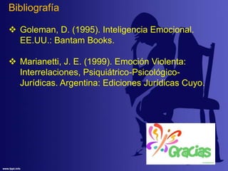 Bibliografía
 Goleman, D. (1995). Inteligencia Emocional.
EE.UU.: Bantam Books.
 Marianetti, J. E. (1999). Emoción Violenta:
Interrelaciones, Psiquiátrico-Psicológico-
Jurídicas. Argentina: Ediciones Jurídicas Cuyo.
 