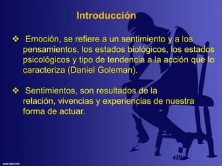  Emoción, se refiere a un sentimiento y a los
pensamientos, los estados biológicos, los estados
psicológicos y tipo de tendencia a la acción que lo
caracteriza (Daniel Goleman).
 Sentimientos, son resultados de la
relación, vivencias y experiencias de nuestra
forma de actuar.
Introducción
 