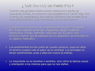 ¿ QUE SON LOS SENTIMIENTOS ?
• Cuando una emoción activa nuestro organismo a través de

respuestas físicas, es entonces que empezamos a “sentir” algo. Por
lo tanto, los sentimientos son estados de ánimo que resultan de la
intensidad y calidad de las emociones que los provocaron.

• La expresión más común de un sentimiento es decir: “me siento

feliz, triste, inquieto, temeroso, angustiado, alegre, frustrado,
melancólico, irritado, optimista, motivado, etc. Es decir, una
emoción original, que se expresa con un sustantivo, se convierte en
un adjetivo calificativo.

• Los sentimientos forman parte de nuestra persona, pues sin ellos
no tendría nuestra vida el sabor de la variedad. Los animales no
tienen sentimientos, pues a ellos los mueve el instinto.

• Lo importante no es tenerlos o sentirlos, sino cómo le damos cauce
y orientación a los mismos para que no nos dañen.

 