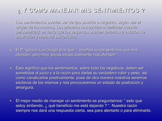 ¿ Y COMO MANEJAR MIS SENTIMIENTOS ?
• Los sentimientos pueden ser de tipo positivo o negativo, según sea el

origen de los mismos. Los primeros nos ayudan a reafirmar nuestra
personalidad; en tanto que los segundos pueden llevarnos a estados de
postración y malestar psico-físico.

• El P. Ignacio Larrañaga dice que: “ muchas veces sentimos que nos
ofenden, pero muy pocas veces realmente nos ofenden “.

• Esto significa que los sentimientos, sobre todo los negativos, deben ser

sometidos al juicio y a la razón para darles su verdadero valor y peso, así
como canalizarlos positivamente, pues de otra manera nosotros seremos
esclavos de los mismos y nos provocaremos un estado de postración y
amargura.

• El mejor medio de manejar un sentimiento es preguntarnos: “ esto que

estoy sintiendo, ¿ qué beneficio me está dejando ? “. Nuestra razón
siempre nos dará una respuesta cierta, sea para alentarlo o para eliminarlo.

 