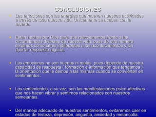 CONCLUSIONES

• Las emociones son las energías que mueven nuestras actividades
a través de toda nuestra vida. Unicamente se acaban con la
muerte.

• Están hechas por Dios para que reaccionemos frente a las

circunstancias diversas de nuestra vida, pues de otra manera
seriamos como seres indiferentes a los acontecimientos y sin
aportar respuesta alguna.

• Las emociones no son buenas ni malas, pues depende de nuestra

capacidad de respuesta ( formación e información que tengamos )
la orientación que le demos a las mismas cuando se convierten en
sentimientos.

• Los sentimientos, a su vez, son las manifestaciones psico-afectivas
que nos hacen vibrar y sentirnos relacionados con nuestros
semejantes.

• Del manejo adecuado de nuestros sentimientos, evitaremos caer en
estados de tristeza, depresión, angustia, ansiedad y melancolía.

 