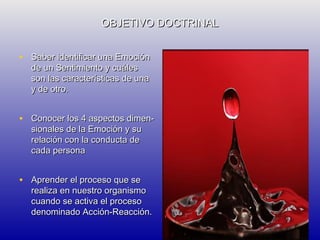 OBJETIVO DOCTRINAL
• Saber identificar una Emoción
de un Sentimiento y cuáles
son las características de una
y de otro.

• Conocer los 4 aspectos dimensionales de la Emoción y su
relación con la conducta de
cada persona

• Aprender el proceso que se

realiza en nuestro organismo
cuando se activa el proceso
denominado Acción-Reacción.

 