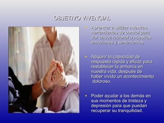 OBJETIVO VIVENCIAL
• Aprender a utilizar nuestras

herramientas de control para
dar cauce racional a nuestras
emociones y sentimientos

• Adquirir la capacidad de

respuesta rápida y eficaz para
restablecer la armonía en
nuestra vida, después de
haber vivido un acontecimiento
doloroso.

• Poder ayudar a los demás en
sus momentos de tristeza y
depresión para que puedan
recuperar su tranquilidad.

 