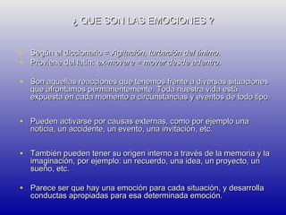 ¿ QUE SON LAS EMOCIONES ?
• Según el diccionario = Agitación, turbación del ánimo.
• Proviene del latín: ex-movere = mover desde adentro.
• Son aquellas reacciones que tenemos frente a diversas situaciones

que afrontamos permanentemente. Toda nuestra vida está
expuesta en cada momento a circunstancias y eventos de todo tipo.

• Pueden activarse por causas externas, como por ejemplo una
noticia, un accidente, un evento, una invitación, etc.

• También pueden tener su origen interno a través de la memoria y la
imaginación, por ejemplo: un recuerdo, una idea, un proyecto, un
sueño, etc.

• Parece ser que hay una emoción para cada situación, y desarrolla
conductas apropiadas para esa determinada emoción.

 