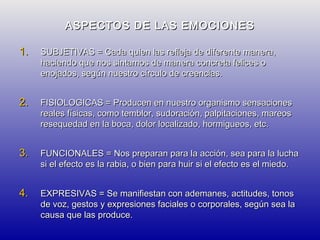 ASPECTOS DE LAS EMOCIONES
1.

SUBJETIVAS = Cada quien las refleja de diferente manera,
haciendo que nos sintamos de manera concreta felices o
enojados, según nuestro círculo de creencias.

2.

FISIOLOGICAS = Producen en nuestro organismo sensaciones
reales físicas, como temblor, sudoración, palpitaciones, mareos
resequedad en la boca, dolor localizado, hormigueos, etc.

3.

FUNCIONALES = Nos preparan para la acción, sea para la lucha
si el efecto es la rabia, o bien para huir si el efecto es el miedo.

4.

EXPRESIVAS = Se manifiestan con ademanes, actitudes, tonos
de voz, gestos y expresiones faciales o corporales, según sea la
causa que las produce.

 
