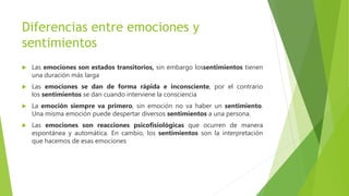 Diferencias entre emociones y
sentimientos
 Las emociones son estados transitorios, sin embargo lossentimientos tienen
una duración más larga
 Las emociones se dan de forma rápida e inconsciente, por el contrario
los sentimientos se dan cuando interviene la consciencia
 La emoción siempre va primero, sin emoción no va haber un sentimiento.
Una misma emoción puede despertar diversos sentimientos a una persona.
 Las emociones son reacciones psicofisiológicas que ocurren de manera
espontánea y automática. En cambio, los sentimientos son la interpretación
que hacemos de esas emociones
 
