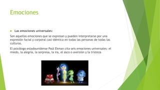 Emociones
 Las emociones universales:
Son aquellas emociones que se expresan y pueden interpretarse por una
expresión facial y corporal casi idéntica en todas las personas de todas las
culturas.
El psicólogo estadounidense Paúl Ekman cita seis emociones universales: el
miedo, la alegría, la sorpresa, la ira, el asco o aversión y la tristeza
 