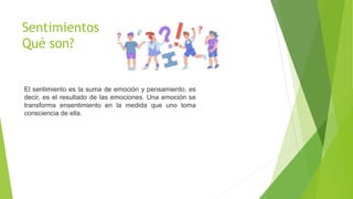 Sentimientos
Qué son?
El sentimiento es la suma de emoción y pensamiento, es
decir, es el resultado de las emociones. Una emoción se
transforma ensentimiento en la medida que uno toma
consciencia de ella.
 