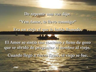 De repente una voz dijo:  "Ven Amor, te llevo conmigo“ Era un viejo el que lo había llamado. El Amor se sintió tan contento y lleno de gozo que se olvidó de preguntar el nombre al viejo.  Cuando llegó a tierra firme, el viejo se fue. JIMP 