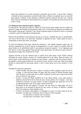 ` - 97 –
` ` `
Els explicarem que en determinades situacions tot el nostre cos participa del què sentim. Els
demanarem que descriguin ells què senten i a on ho senten quan estan molt tristos, o molt
enfadats, o molt contents, o preocupats. Començarem per aquestes emocions bàsiques. Els
ajudarem a què s’adonin del significat de tenir un nus a l’estómac, o un nus al coll, de tenir una
tibantor a tot els cos, o una lleugeresa, o sentir que el cos ens pesa i no ens podem arrossegar.
Els demanarem que durant uns dies es fixin en el què sent el seu cos en determinats moments i
en tornem a parlar, intercanviant experiències.
Un recurs pot ser, com a exercici d’expressió corporal, fer`ls representar cadascuna d’aquestes
emocions bàsiques conduint nosaltres verbalment com està cada part del seu cos.
/D LUD DXVDQW GH FRQIOLFWHV 3URSRVWHV G¶DFWXDFLy
Encara que les manifestacions de la ira siguin soptades van precedides de l’avaluació d’una
ofensa, que defrauda les pròpies expectatives, i per la creença de que ens estan agredint. En les
manifestacions de la ira hi ha components biològics, però aquesta biologia es veu augmentada o
amortiguada per l’aprenentatge. També la ira o la calma s’aprenen. Per aquest aprenentatge són
necessaris uns valors morals que facin que la persona accepti, o no, que s’ha d’enfadar de manera
adequada.
Així mateix els educadors evitaran de manera tàcita posar de manifest conductes o estímuls
inductors a l’agressió. Quan ens adrecem als infants en termes com : “Ja t’està bé!” o “Tu t’ho
has buscat!” estem justificant l’agressió.
Per als nens que presenten dificultats per controlar l’agressivitat es poden utilitzar algunes
tècniques adreçades al control de la ira. Aquestes tècniques s’empren per a casos que no són
greus. Per als casos greus aquest tipus d’intervenció no és suficient i caldrà demanar un
tractament per part de personal especialitzat.
Cal fer entendre que l’estar enfadat és una emoció natural que ens prepara per a la defensa o la
fugida que apareix quan ens sentim amenaçats. Explicarem que tots tenim dret a enfadar-nos i a
demostrar que estem enfadats però que cal buscar maneres de manifestar la irritació que sentim
de manera adequada i efectiva.
1. Demostrarem, amb exemples, que les reaccions inadequades no són eficaces per a solucionar
els problemes sinó que en creen més.
2. Demanarem que ens expliquin quines reaccions tenen quan s’enfaden.
3. Pensarem, entre tots, diferents maneres d’evitar tenir reaccions d’agressivitat.
4. Farem llistats de reaccions adequades i inadequades, a partir de les seves vivències o exposant
situacions fictícies properes a ells.
 