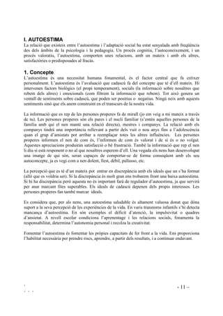 ` - 11 –
` ` `
, $872(67,0$
La relació que existeix entre l’autoestima i l’adaptació social ha estat senyalada amb freqüència
des dels àmbits de la psicologia i la pedagogia. Un procés cognitiu, l’autoconeixement, i un
procés valoratiu, l’autoestima, comporten unes relacions, amb un mateix i amb els altres,
satisfactòries o predisposades al fracàs.
 RQFHSWH.
L’autoestima és una necessitat humana fonamental, és el factor central que fa créixer
personalment. L’autoestima és l’avaluació que cadascú fa del concepte que té d’ell mateix. Hi
intervenen factors biològics (el propi temperament), socials (la informació sobre nosaltres que
rebem dels altres) i emocionals (com filtrem la informació que rebem). Tot això genera un
ventall de sentiments sobre cadascú, que poden ser positius o negatius. Ningú neix amb aquests
sentiments sinó que els anem construint en el transcurs de la nostra vida.
La informació que es rep de les persones properes fa de mirall (jo em veig a mi mateix a través
de tu). Les persones properes són els pares i el nucli familiar (s’entén aquelles persones de la
família amb qui el nen manté una relació directa), mestres i companys. La relació amb els
companys tindrà una importància rellevant a partir dels vuit o nou anys fins a l’adolescència
quan el grup d’amistats pot arribar a reemplaçar totes les altres influències. Les persones
properes informen el nen de com és, l’informen de com és valorat i de si és o no volgut.
Aquestes apreciacions produiran satisfacció o bé frustració. També la informació que rep el nen
li diu si està responent o no al que nosaltres esperem d’ell. Una vegada els nens han desenvolupat
una imatge de qui són, seran capaços de comportar-se de forma conseqüent amb els seu
autoconcepte, ja es vegi com a nen dolent, llest, dèbil, pallasso, etc.
La percepció que es té d’un mateix pot entrar en discrepància amb els ideals que un s’ha format
(allò que es voldria ser). Si la discrepància és molt gran ens trobarem front una baixa autoestima.
Si hi ha discrepància però aquesta no és important farà de regulador d’autoestima, ja que servirà
per anar marcant fites superables. Els ideals de cadascú depenen dels propis interessos. Les
persones properes fan també marcar ideals.
Es considera que, per als nens, una autoestima saludable és altament valuosa donat que dóna
suport a la seva percepció de les experiències de la vida. En varis transtorns infantils s’hi detecta
mancança d’autoestima. En són exemples el dèficit d’atenció, la impulsivitat o quadres
d’ansietat. A nivell escolar condiciona l’aprenentage i les relacions socials, fonamenta la
responsabilitat, determina l’autonomia personal i recolza la creativitat.
Fomentar l’autoestima és fomentar les pròpies capacitats de fer front a la vida. Ens proporciona
l’habilitat necessària per prendre riscs, aprendre, a partir dels resultats, i a continuar endavant.
 