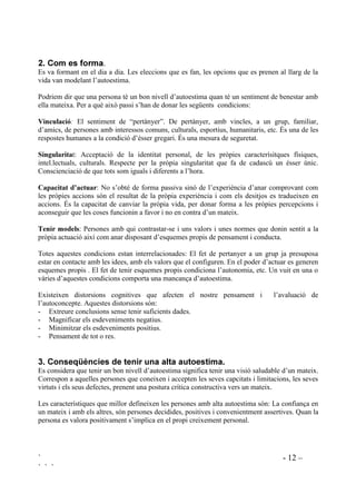 ` - 12 –
` ` `
 RP HV IRUPD.
Es va formant en el dia a dia. Les eleccions que es fan, les opcions que es prenen al llarg de la
vida van modelant l’autoestima.
Podriem dir que una persona té un bon nivell d’autoestima quan té un sentiment de benestar amb
ella mateixa. Per a què això passi s’han de donar les següents condicions:
9LQFXODFLy El sentiment de “pertànyer”. De pertànyer, amb vincles, a un grup, familiar,
d’amics, de persones amb interessos comuns, culturals, esportius, humanitaris, etc. És una de les
respostes humanes a la condició d’ésser gregari. És una mesura de seguretat.
6LQJXODULWDt: Acceptació de la identitat personal, de les pròpies caracterísitques físiques,
intel.lectuals, culturals. Respecte per la pròpia singularitat que fa de cadascú un ésser únic.
Conscienciació de que tots som iguals i diferents a l’hora.
DSDFLWDW G¶DFWXDU: No s’obté de forma passiva sinó de l’experiència d’anar comprovant com
les pròpies accions són el resultat de la pròpia experiència i com els desitjos es tradueixen en
accions. És la capacitat de canviar la pròpia vida, per donar forma a les pròpies percepcions i
aconseguir que les coses funcionin a favor i no en contra d’un mateix.
7HQLU PRGHOV: Persones amb qui contrastar-se i uns valors i unes normes que donin sentit a la
pròpia actuació així com anar disposant d’esquemes propis de pensament i conducta.
Totes aquestes condicions estan interrelacionades: El fet de pertanyer a un grup ja presuposa
estar en contacte amb les idees, amb els valors que el configuren. En el poder d’actuar es generen
esquemes propis . El fet de tenir esquemes propis condiciona l’autonomia, etc. Un vuit en una o
vàries d’aquestes condicions comporta una mancança d’autoestima.
Existeixen distorsions cognitives que afecten el nostre pensament i l’avaluació de
l’autoconcepte. Aquestes distorsions són:
- Extreure conclusions sense tenir suficients dades.
- Magnificar els esdeveniments negatius.
- Minimitzar els esdeveniments positius.
- Pensament de tot o res.
 RQVHTqQFLHV GH WHQLU XQD DOWD DXWRHVWLPD
Es considera que tenir un bon nivell d’autoestima significa tenir una visió saludable d’un mateix.
Correspon a aquelles persones que coneixen i accepten les seves capcitats i limitacions, les seves
virtuts i els seus defectes, prenent una postura crítica constructiva vers un mateix.
Les característiques que millor defineixen les persones amb alta autoestima són: La confiança en
un mateix i amb els altres, són persones decidides, positives i convenientment assertives. Quan la
persona es valora positivament s’implica en el propi creixement personal.
 