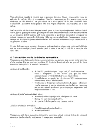 ` - 13 –
` ` `
Una autoestima elevada fa possible que es prenguin decisions lliures i responsables i que es
defensin les pròpies idees i conviccions. Només es comprometen les persones que tenen
confiança en elles mateixes, les que creuen en la seva aptitud. Hi ha una correlació entre
l’assoliment i el control de les pròpies fites i la pròpia autoestima i això reverteix en el seu
reforç.
Però no podem ser tan incauts com per afirmar que a la vida d’aquestes persones tot seran flors i
violes, però sí que es pot afirmar que una persona amb alta autoestima se’n surt més exitosament
de les situacions difícils que una amb baixa autoestima ja que té més capacitat de sobreposar-se
trobant recursos per superar les dificultats. Hi ha una estreta relació entre l’autoconcepte positiu,
la capacitat de regular la pròpia conducta i el ser suficientment autònoms com per no sucumbir a
les pressions externes.
És més fàcil apreciar-se un mateix de manera positiva si es tenen interessos, projectes i habilitats
que les persones del propi medi aprecien, però si no es té tot això és difícil i hi ha molta més
feina a fer.
 RQVHTqQFLHV GH WHQLU EDL[D DXWRHVWLPD
Una persona amb baixa autoestima és, essencialment, una persona que no sap trobar aspectes
d’ella mateixa dels que sentir-se orgullosa. El domini o la retirada són, en general, les dues
conductes conseqüència d’ una baixa autoestima.
Actituds davant la vida :
• Actitud d’expansió dominant. “Aquí estic jo”. Amb sentiments
d’odi i menyspreu. És una actitud que, per les seves
característiques, sovint és titllada d’excés d’autoestima.
• “La vida és una porqueria. No cal esforçar-s’hi”. Juntament amb
sentiments de tristesa o indiferència.
• Tendència a la desaparició i al submetiment. Respecte i admiració
vers la persona a la que se sotmet per una banda i por i vegonya
per una altra són els sentiments que acompanyen les persones així
emplaçades davant la vida.
Actituds davant d’un mateix i dels altres:
• Autoacceptació acompanyada de rebuig vers els altres.
• Rebuig per a un mateix i pels altres.
• Acceptació de l’altre però rebuig cap a un mateix.
Actituds davant dels problemes:
• Culpabilització adreçada als altres.
• Autoculpabilització.
Una persona amb baixa autoestima pot mostrar també una actitud positiva fictícia, tot intentant
demostrar als altres i a ella mateixa que és una persona apropiada.
 