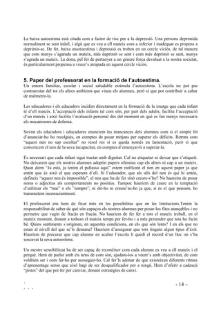 ` - 14 –
` ` `
La baixa autoestima està citada com a factor de risc per a la depressió. Una persona deprimida
normalment se sent inútil, i algú que es veu a ell mateix com a inferior i inadequat es propens a
deprimir-se. De fet, baixa atuotoestima i depressió es troben en un cercle viciós, de tal manera
que com menys s’agarada un mateix, més deprimit se sent i com més deprimit se sent, menys
s’agrada un mateix. La dona, pel fet de pertanyer a un gènere força devaluat a la nostra societat,
és particularment propensa a veure’s atrapada en aquest cercle viciós.
 3DSHU GHO SURIHVVRUDW HQ OD IRUPDFLy GH O¶DXWRHVWLPD
Un entorn familiar, escolar i social saludable estimula l’autoestima. L’escola no pot pas
contrarestar del tot els altres ambients que viuen els alumnes, però sí que pot contribuir a cabar
de malmetre-la.
Les educadores i els educadors incidim directament en la formació de la imatge que cada infant
té d’ell mateix. L’acceptació dels infants tal com són, per part dels adults, facilita l’acceptació
d’un mateix i això facilita l’avaluació personal des del moment en què es fan menys necessaris
els mecanismes de defensa.
Sovint els educadors i educadores enunciem les mancances dels alumnes com si el simple fet
d’anunciar-ho ho resolgués, en comptes de posar mitjans per superar els dèficits. Retrats com
“aquest nen no sap escoltar” no resol res si es queda només en lamentació, però sí que
convencem el nen de la seva incapacitat, en comptes d’ensenyar-li a superar-la.
És necessari que cada infant sigui tractat amb dignitat. Cal no etiquetar ni deixar que s’etiqueti.
No deixarem que els nostres alumnes adoptin papers ofensius cap els altres ni cap a un mateix.
Quan diem “Ja està, ja tenim el pallasso aquí” estem ratificant el nen en aquest paper ja que
entén que és això el que esperem d’ell. Si l’educador, que als ulls del nen és qui hi entén,
defineix “aquest nen és impossible”, el nen que ha de fer sinó creure-s’ho? No haureim de posar
noms o adjectius als comportaments no positius. Tampoc hauriem de caure en la temptació
d’utilitzar els “mai” o els ”sempre”, ni dir-ho ni creure’ns-ho ja que, si és el que pensem, ho
transmetem inconscientment.
El professorat ens hem de fixar més en les possibilitas que en les limitacions.Tenim la
responsabilitat de saber de què són capaços els nostres alumnes per posar-los fites atançables i no
permetre que vagin de fracàs en fracàs. No hauriem de fer fer a tots el mateix treball, en el
mateix moment, donant a tothom el mateix temps per fer-ho i a més pretendre que tots ho facin
bé. Quins sentiments s’originen, en aquestes condicions, en els que són lents? I en els que no
estan al nivell del que se’ls demana? Hauriem d’assegurar que tots tinguin algun tipus d’èxit.
Hauriem de procurar que cap alumne en acabar l’escola li quedi el record d’un lloc on s’ha
soscavat la seva autoestima.
Un mestre sensibilitzat ha de ser capaç de reconèixer com cada alumne es veu a ell mateix i el
perquè. Hem de parlar amb els nens de com són, ajudant-los a veure’s amb objectivitat, de com
voldrien ser i com fer-ho per acoseguir-ho. Cal fer’ls adonar de que existeixen diferents ritmes
d’aprenentage sense que això hagi de ser desqualificador per a ningú. Hem d’oferir a cadascú
“pistes” del que pot fer per canviar, donant estratègies de canvi.
 