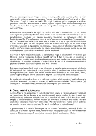 ` - 15 –
` ` `
Quan els mestres practiquem l’elogi, no només comuniquem la nostra aprovació, el que té valor
per a nosaltres, sinó que donem quelcom que l’alumne es queda i del que se’n pot sentir orgullós.
No obstatn l’elogi excessiu incomoda. Els elogis excessius poden empènyer a sentir-se
pressionat a destacar. Amb això ens hi trobem, algunes vegades, quan comuniquem elogis dels
seus fills als pares. Tan bon punt aquella nena o aquell nen ho sap farà el contrari del que ha
provocat l’elogi.
Hauria d’anar desapareixent la figura de mestre autoritari. L’autoritarisme en tot procés
d’ensenyament aprenentatge tendeix més a centrar-se en les debilitats dels alumnes i no en les
característiques positives. Els mestres autoritaris transmeten un enfocament extern de
l’autoestima en lloc d’un enfocament intern: el què s’aparenta en contra del que s’és o es pot ser.
Des de l’autoritarisme s’ensenya a viure sota la pressió de la por a equivocar-se en comptes
d’oferir recursos per a ser amo del propis actes. En establir límits rígids, en no donar marge
d’operació, fomenten la dependència en comptes de l’autonomia: els alumnes d’aquest tipus de
mestres no s’atreveixen a experimentar les pròpies possibilitats, no gosaran mai fer res pel seu
compte per por a equivocar-se, necessitaran sempre ser pautats.
Cal evitar el paper de culpabilitzadors. El sentiment de culpa és un sentiment sovint inútil que
bloqueja i minva l’autoestima. Sentir-se culpable serveix de ben poc sinó és per ajudar-nos a
canviar. Moltes vegades aquest sentiment és destructiu cap a un mateix, crea sentiments de ràbia
cap els altres i es reacciona traspassant la culpa als altres. El que cal és ensenyar a enfrontar-se al
problema i reparar l’equivocació en una línia ètica i honesta.
Està demostrada la correlació negativa que hi ha entre la capacitat de fer amics durant la infància
i l’adolescència i els problemes de relació quan s’és adult. El professorat no podem constatar la
incompetència social d’alguns dels nostres alumnes sense intevenir-hi. És tasca nostra, doncs,
desenvolupar estratègies a nivell de dinàmica de grups i d’adquisició d’habilitats socials.
La pròpia autoestima del professorat és molt important per a la formació de la dels alumnes ja
que si una persona no s’accepta ella mateixa, no podrà comunicar amb èxit l’autoacceptació.Qui
que té por de l’autoafirmació no podrà motivar un altre per a que s’autoafirmi.
 'RQD KRPH L DXWRHVWLPD.
Als EEUU es va fer, entre altres, el següent experiment adreçat a l’estudi del desenvolupament
de l’autoestima: Es va demanar a un grup format pel mateix nombre de nens i nenes que
resolguessin uns problemes matemàtics de nul.la solució o bé massa difícils per al seu nivell.
Després d’una intensa sessió intentant resoldre els problemes la resposta dels nois va ser: “Per
què hem de fer aquesta porqueria? “ o uns altres: “Això no té solució!”. Mentre que les respostes
de les noies van anar totes pel camí de : “Es que jo no sóc bona en matemàtiques”.
Aquest exemple és il.lustratiu de com pot ser de diferent l’autoestima, entre nois i noies. Es
denota, en la resposta d’aquestes nenes, la tendència a l’autoculpabilització i al retraïment mentre
que en la dels nens es percep la capacitat de sortir amb èxit de les situacions difícils.
 