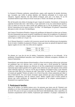 ` - 16 –
` ` `
La formació d’alumnes autònoms, autosuficients, segurs, amb capacitat de prendre decisions,
que s’acceptin, que trobin la pròpia identitat, són objectius principals en la nostra acció
educativa. Aquests objectius són més difícils d’atançar, però, per a les dones. És un fet
socialment definit el que reforça el rol de l’acció per a l’home i de retirada per a la dona.
Des de ben petits tots rebem el missatge de què s’espera de nosaltres. Socialment, es fomenta la
capacitat d’actuar dels nens i dels homes, el que repercuteix en la seva autoavaluació positiva.
Cap a la dona no hi ha uns valors socials que indiquin que se l’ha de preparar per a l’acció.
Sovint l’autoestima de les mares és baixa i les filles s’hi identifiquen. En general, l’autoestima
dels pares és alta i els nens s’hi identifiquen.
Als Centres d’Assistència Primària s’atenen més problemes de depressió en dones que en homes.
Els trets fonamentals que posen en perill l’estabilitat de la dona són la tendència a la submissió i
a desaparèixer, no de manera volguda, sinó per manca de capacitat d’acció, i la gran discrepància
entre el que es voldria ser i el que s´és.
En el 0DQXDO GLDJQzVWLF L HVWDGtVWLF GHOV WUDQVWRUQV PHQWDOV (text de referència per als psiquiatres
de tot el món) s’estableix la proporció d’homes i dones que tenen un episodi de depressió major
alguna vegada a la seva vida. Les xifres són les següents:
Dones: 9% al 26%
Homes: 5% al 12%
No obstant, tot i que des de tots els àmbits, l’autoestima masculina es veu reforçada, hi ha
problemes, fonamentalment masculins, com l’alcoholisme i diferents sociopaties, atirubuïts a la
manca d’autoestima.
Generalment, quan tenim alumnes distorsionadors a classe invertim grans esforços per solucionar
els problemes que se’n deriven, tant a nivell de grup com a nivell personal de l’individu
conflictiu. I quan alguns alumnes ens ofereixen el seu bon comportament (normalment la nena
representa aquest paper) gairebé els ho agraïm sense adonar-nos que amb aquesta nostra actitud
estem reforçant aquest rol. Això no vol dir que no haguem d’acceptar-lo però sí que hauriem
d’anar més enllà. Què hi ha al darrera de cada “bona nena” de cada “bon nen”? Està seguint un
rol només per agradar? Només cal saber si és el fruit d’una alta o baixa autoestima per saber si
hem d’intervenir-hi. No se’ns hauria d’escapar aquest alumnat que passa desapercebut, amb
tendència a desaparèixer, hem de conèixer causes. Moltes vegades amb la nostra actitud no
deixem que surtin problemes de singularitat (acceptació de les pròpies característiques) i
fomentem la no capacitat d’actuar.
 3DUWLFLSDFLy IDPLOLDU
Hem de fer arribar a la família (entesa com a les persones que tenen cura de l’alumne) com
treballem en la línia d’aconseguir una autoimatge positiva. Ho podem transmetre a les reunions
de nivell. Els casos en els que es necessiti una intervenció individualitzada, clara i específica, els
tractarem conjuntament amb la família. Explicarem què treballem i el perquè i demanarem la
 