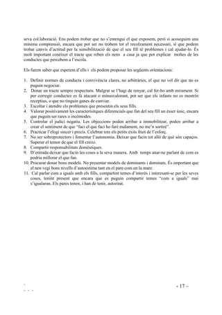 ` - 17 –
` ` `
seva col.laboració. Ens podem trobar que no s’entengui el que exposem, però si acoseguim una
mínima comprensió, encara que pot ser no trobem tot el recolzament necessari, sí que podem
trobar canvis d’actitud per la sensibilització de que el seu fill té problemes i cal ajudar-lo. És
molt important conèixer el tracte que reben els nens a casa ja que pot explicar moltes de les
conductes que percebem a l’escola.
Els farem saber que esperem d’ells i els podem proposar les següents orientacions:
1. Definir normes de conducta i convivència clares, no arbitràries, el que no vol dir que no es
puguin negociar.
2. Donar un tracte sempre respectuós. Malgrat se l’hagi de renyar, cal fer-ho amb mirament. Si
per corregir conductes es fa atacant o minusvalorant, pot ser que els infants no es mostrin
receptius, o que no tinguin ganes de canviar.
3. Escoltar i atendre els problemes que presentin els seus fills.
4. Valorar positivament les caracterísitques diferencials que fan del seu fill un ésser únic, encara
que puguin ser rares o incòmodes.
5. Controlar el judici negatiu. Les objeccions poden arribar a immobilitzar, poden arribar a
crear el sentiment de que “faci el que faci ho faré malament, no me’n sortiré”.
6. Practicar l’elogi sincer i precís. Celebrar tots els petits exits fruit de l’esforç.
7. No ser sobreprotectors i fomentar l’autonomia. Deixar que facin tot allò de què són capaços.
Superar el temor de que el fill creixi.
8. Compartir responsabilitats domèstiques.
9. D’entrada deixar que facin les coses a la seva manera. Amb temps anar-ne parlant de com es
podria millorar el que fan.
10. Procurar donar bons models. No presentar models de dominants i dominats. És important que
el nen vegi bons nivells d’autoestima tant en el pare com en la mare.
11. Cal parlar com a iguals amb els fills, compartint temes d’interès i interesant-se per les seves
coses, tenint present que encara que es puguin compartir temes “com a iguals” mai
s’igualaran. Els pares tenen, i han de tenir, autoritat.
 