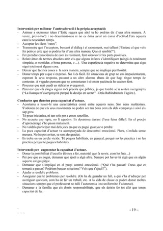 ` - 19 –
` ` `
,QWHUYHQLFy SHU PLOORUDU O¶DXWRYDORUDFLy L OD SUzSLD DFFHSWDFLy
- Animar a expressar idees (“Estic segura que això tu ho podries dir d’una altra manera. A
veure, prova-ho”) i no desanimar-nos si no es dóna aviat un canvi d’actitud.Tots aquests
canvis necessiten temps.
- Acceptar les idees “rares”.
- Transmetre que l’acceptem, buscant el diàleg i el raonament, mai tallant (“Entenc el que vols
fer però jo crec que es podria fer d’una altra manera. Que et sembla?”).
- Fer prendre consciència de com és realment, fent sobresortir les parts positives.
- Relativitzar els termes absoluts amb els que alguns infants s’identifiquen (ningú és totalment
simpàtic, o mentider, o bona persona, o ...). Una experiència negativa no determina que algu
sigui totalment alguna cosa.
- Deixar que faci les coses a la seva manera, sempre que no impliqui perillositat.
- Donar temps per a que s’expressi. No li és fàcil. En situacions de grup no ens impacientarem,
esperant la seva resposta, passant a un altre alumne abans de que hagi tingut temps de
contestar. A vegades pensem que no contestaran i si tenim paciència ho acaben fent.
- Procurar que mai quedi en ridícul o avergonyit.
- Procurar que els elogis siguin més privats que públics, ja que també se´n senten avergonyits
(“La lloança m’avergonyeix perquè la desitjo en secret” –Deia Rabindranath Tagore.).
RQGXFWHV TXH GHQRWHQ SRFD FDSDFLWDW G¶DFWXDU
- Acostuma a haver-hi una característica comú entre aquests nens. Són nens maldestres.
S’adonen de que els seus moviments no poden ser tan bons com els dels companys i això els
sap greu.
- Té poca iniciativa, ni tan sols per a coses senzilles.
- No accepta cap repte, no li agraden. Es desanima davant d’una feina difícil. En el procés
d’aprenentage s’ho passa malament.
- No voldria participar mai dels jocs en que es pugui guanyar o perdre.
- La poca capacitat d’actuar va acompanyada de descontrol emocional. Plora, s’enfada sense
mesura. No ho pot evitar, se sent desgraciat.
- Es troba en un cercle viciós: Té poques habilitats, en general, perquè no les practica i no les
practica perque té poques habilitats.
,QWHUYHQFLy SHU DXJPHQWDU OD FDSDFLWDW G¶DFWXDU
- Donar la possibilitat d’escollir (feines a fer, material que fa servir, com ho farà ...)
- Per poc que es pugui, demanar que ajudi a algú altre. Sempre pot haver-hi algú que en algún
aspecte estigui pitjor.
- Demanar que s’impliqui en el propi control emocional. (“Què t’ha passat? Creus que et
tornarà a passar? Podriem buscar solucions? Vols que t’ajudi?”).
- Ajudar a resoldre problems.
- Assegurar que té problemes per resoldre. (On ha de guardar un full, a qui s’ha d’adreçar per
averiguar quelcom, com ha de fer un treball, etc. A la vida de classe es poden donar moltes
situacions sempre que el professorat no talli l’autonomia i no uniformitzi l’alumnat).
- Demanar a la família que els donin responsabilitats, que els deixin fer tot allò que tenen
capacitat de fer.
 