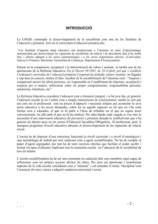 ` - 2 –
` ` `
,1752'8,Ï
La LOGSE contempla el desenvolupament de la sociabilitat com una de les finalitats de
l’educació a primària. Així en el currículum d’educació primària diu:
“Les finalitats d’aquesta etapa educativa són proporcionar a l’alumnat un marc d’aprenentatges
instrumentals per desenvolupar les capacitats de sociabilitat, de relació i de descoberta dins d’un àmbit
físic i afectiu adequat a les seves característiques i a les seves experiències prèvies. (XUUtFXOXP
(GXFDFLy 3ULPjULD Barcelona. Generalitat de Catalunya. Departament d’Ensenyament).
Educar en la comprensió, acceptació i la interiorització de valors i actituds és també una de les
aportacions de la Reforma Educativa. En el 'HFUHW  GH  G¶DEULO SHO TXH V¶HVWDEOHL[
O¶RUGHQDFLy FXUULFXODU GH O¶HGXFDFLy SULPjULD s’exposen les actituds, valors i normes no lligades
a cap àrea en concret, moltes d’elles incidint en la sociabilització de l’alumnat com : “respecte i
comprensió envers les altres persones, ser responsable en l’establiment de relacions, acceptació i
respecte per si mateix, reflexionar sobre els propis comportaments, responsabilitat personal,
autonomia, tolerància, etc”.
La Reforma Educativa considera l’educació com a formació integral, i si bé avui dia, en general,
l’educació escolar ja no s’entén com a simple transmissora de coneixements, també és cert que
ara com ara el professorat està en procés d’adptació i necessita mitjans per acomodar la seva
acció educativa a les noves demandes, sobre tot en aquells aspectes en els que no s’ha estat
format com a educador, el que es fa palès a l’hora de treballar tot el que no siguin àrees
convencionals, tot allò amb el que no hi ha tradició. Per altra banda cada vegada es veu més la
necessitat d’una intervenció educativa de prevenció a primària donada la conflictivitat que s’ha
generat els darrers anys en els cursos d’Educació Secudària Obligatòria. Al professorat, però, li
manquen programes d’acció educativa adreçats al desenvolupament de les capacitats de relació
social.
L’escola ha de disposar d’una estructura funcional (a nivell curricular i a nivell d’estratègies) i
una metodologia de treball per tirar endavant com a agent sociabilitzador. No ha de complir el
paper d’agent segregador, per tant ha de tenir recursos efectius que facilitin el poder acollir i
formar tot tipus d’alumnes implicant tota la comunitat escolar en l’educació de la sociabilitat de
tots els infants.
L’escola sociabilitzadora ha de ser una comunitat on cadascún dels seus membres sigui capaç de
reflexionar com les pròpies accions afecten els altres. Per això cal qüestionar i transformar
aspectes de la vida escolar considerats com a “naturals” i cal entendre el terme “disciplina”com
l’ensenyar als nens i nenes a adquirir maduresa emocional i social.
 
