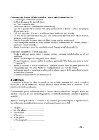 ` - 20 –
` ` `
RQGXFWHV TXH GHQRWHQ GqILFLWV HQ PRGHOV L SDXWHV H[WHUQDPHQW L LQWHUQD
- Li costa seguir instruccions i normes.
- S’oblida de seguida del que se li ha dit.
- No s’interessa per la feina.
- Passa d’una activitat a una altra sense acabar-ne cap.
- Va a fer el que se li ha encomanat però a mig camí quelcom el distreu i s’oblida per complet
del que anava a fer.
- Està molt sovint fora de context, sembla que tingui problemes intel.lectuals.
- Els llocs per on habitualment es mou, així com els seus estris personals estan fets un desastre,
sense cap ordre ni concert.
- Quan ha de prendre decisions li és molt difícil perquè no té un ordre mental.
- En no tenir pautes internes no acaba de tenir una visió coherent entre bo / dolent, correcte /
incorrecte, veritat / mentida ...
- Aquest tipus de nens tenen força confusió mental. Ens pot ser difícil entendre’ls.
,QWHUYHQFLy SHU PLOORUDU HO QLYHOO GH SDXWHV
- Ajudar a elaborar alguns valors i algunes normes i demanar autodisiciplina en el seu
seguiment.
- Ajudar a establir objectius, atançables, a curt termini.
- Preveure situacions i ajudar a definir la conducta que tindrà (“Què faràs quan anem a visitar
l’exposició?”).
- Ajudar a entendre la relació causa/efecte. Realment aquests nens no poden preveure les
conseqüènces dels seus actes. Ajudar-los essencialment en les conductes socials.
- Mai suposar que ell ja sap el que nosaltres volem, el que esperem d’ell, sense abans haver-li-
ho especificat clarament.
- Mai el farem sentir culpable del desastre que és.
 $FWLYLWDWV
Les següents activitats no s’han de considerar com activitats tancades sinó com a exemple o
model per a fer-ne adaptacions. Aquests recursos només tindran sentit si obeeixen a una
planificació dins l’acció tutorial.
És recomanable que en acabar cada sessió es faci una reflexió sobre el que s’ha après. Aquest pas
clarifica i consolida els nous aprenentatges ja que sovint molts alumnes no s’adonen de què estan
aprenent.
Abans de donar per acabada la classe se’ls pot demanar que acabin algunes d’aquestes frases,
que poden estar apuntades a la pissarra o ja les tindran impreses en un full:
• He après ..............................................
• Me n’he adonat ...................................
• He descobert .......................................
• M’ha sorprès .......................................
• M’ha agradat .......................................
• M’ha desagradat ..................................
 