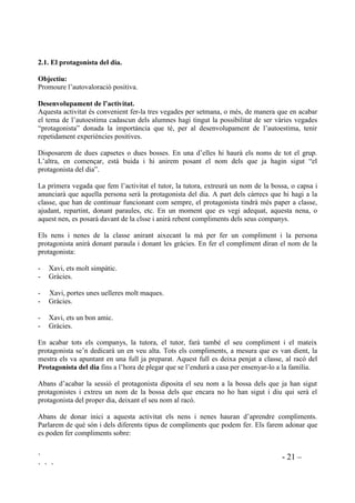 ` - 21 –
` ` `
 (O SURWDJRQLVWD GHO GLD
2EMHFWLX
Promoure l’autovaloració positiva.
'HVHQYROXSDPHQW GH O¶DFWLYLWDW
Aquesta activitat és convenient fer-la tres vegades per setmana, o més, de manera que en acabar
el tema de l’autoestima cadascun dels alumnes hagi tingut la possibilitat de ser vàries vegades
“protagonista” donada la importància que té, per al desenvolupament de l’autoestima, tenir
repetidament experiències positives.
Disposarem de dues capsetes o dues bosses. En una d’elles hi haurà els noms de tot el grup.
L’altra, en començar, està buida i hi anirem posant el nom dels que ja hagin sigut “el
protagonista del dia”.
La primera vegada que fem l’activitat el tutor, la tutora, extreurà un nom de la bossa, o capsa i
anunciarà que aquella persona serà la protagonista del dia. A part dels càrrecs que hi hagi a la
classe, que han de continuar funcionant com sempre, el protagonista tindrà més paper a classe,
ajudant, repartint, donant paraules, etc. En un moment que es vegi adequat, aquesta nena, o
aquest nen, es posarà davant de la clsse i anirà rebent compliments dels seus companys.
Els nens i nenes de la classe anirant aixecant la mà per fer un compliment i la persona
protagonista anirà donant paraula i donant les gràcies. En fer el compliment diran el nom de la
protagonista:
- Xavi, ets molt simpàtic.
- Gràcies.
- Xavi, portes unes uelleres molt maques.
- Gràcies.
- Xavi, ets un bon amic.
- Gràcies.
En acabar tots els companys, la tutora, el tutor, farà també el seu compliment i el mateix
protagonista se’n dedicarà un en veu alta. Tots els compliments, a mesura que es van dient, la
mestra els va apuntant en una full ja preparat. Aquest full es deixa penjat a classe, al racó del
3URWDJRQLVWD GHO GLD fins a l’hora de plegar que se l’endurà a casa per ensenyar-lo a la família.
Abans d’acabar la sessió el protagonista diposita el seu nom a la bossa dels que ja han sigut
protagonistes i extreu un nom de la bossa dels que encara no ho han sigut i diu qui serà el
protagonista del proper dia, deixant el seu nom al racó.
Abans de donar inici a aquesta activitat els nens i nenes hauran d’aprendre compliments.
Parlarem de què són i dels diferents tipus de compliments que podem fer. Els farem adonar que
es poden fer compliments sobre:
 